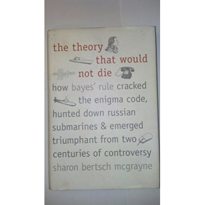 The Theory That Would Not Die: How Bayes' Rule Cracked the Enigma Code, Hunted Down Russian Submarines, and Emerged Triumphant from Two Centuries of Controversy
